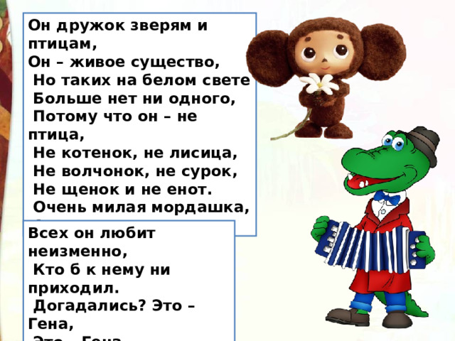 Он дружок зверям и птицам,  Он – живое существо,   Но таких на белом свете   Больше нет ни одного,    Потому что он – не птица,   Не котенок, не лисица,   Не волчонок, не сурок,    Не щенок и не енот.   Очень милая мордашка,  А зовется … Всех он любит неизменно,   Кто б к нему ни приходил.   Догадались? Это – Гена,   Это – Гена  …. 