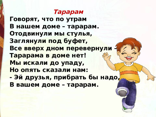 Тарарам Говорят, что по утрам В нашем доме – тарарам. Отодвинули мы стулья, Заглянули под буфет, Все вверх дном перевернули – Тарарама в доме нет! Мы искали до упаду, Но опять сказали нам: - Эй друзья, прибрать бы надо, В вашем доме – тарарам. 