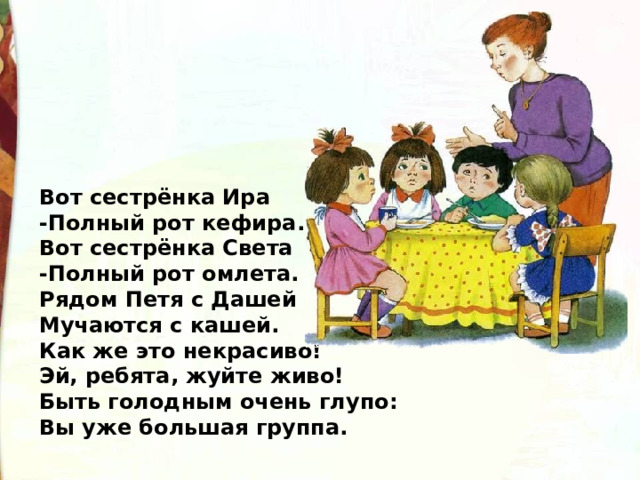 Вот сестрёнка Ира -Полный рот кефира. Вот сестрёнка Света -Полный рот омлета. Рядом Петя с Дашей Мучаются с кашей. Как же это некрасиво! Эй, ребята, жуйте живо! Быть голодным очень глупо: Вы уже большая группа. 