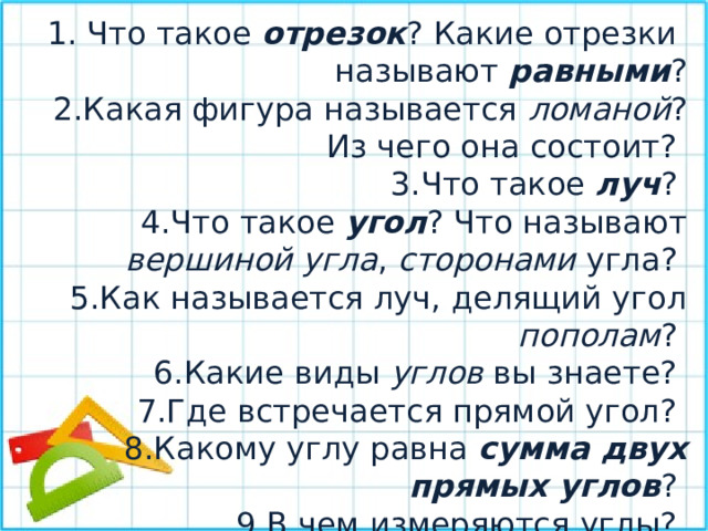  Что такое отрезок ? Какие отрезки называют равными ? Какая фигура называется ломаной ? Из чего она состоит? Что такое луч ? Что такое угол ? Что называют вершиной угла , сторонами угла? Как называется луч, делящий угол пополам ? Какие виды углов вы знаете? Где встречается прямой угол? Какому углу равна сумма двух прямых углов ? В чем измеряются углы? Что такое транспортир ? 