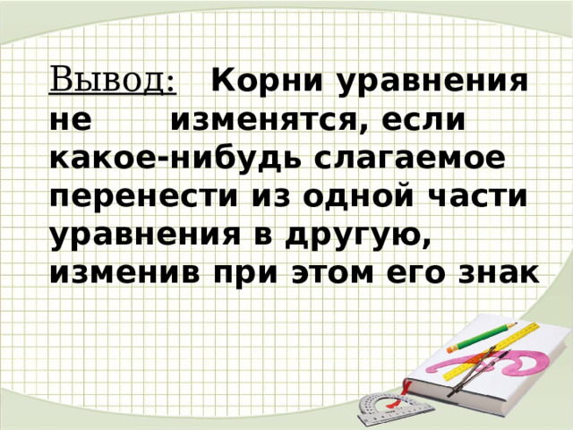 Вывод:  Корни уравнения не изменятся, если какое-нибудь слагаемое перенести из одной части уравнения в другую, изменив при этом его знак 