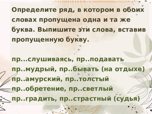 Определите ряд, в котором в обоих словах пропущена одна и та же буква. Выпишите эти слова, вставив пропущенную букву.   пр...слушиваясь, пр..подавать  пр..мудрый, пр..бывать (на отдыхе)  пр..амурский, пр..толстый  пр..обретение, пр..светлый  пр..градить, пр..страстный (судья) 