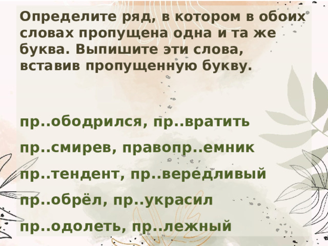 Определите ряд, в котором в обоих словах пропущена одна и та же буква. Выпишите эти слова, вставив пропущенную букву.  пр..ободрился, пр..вратить  пр..cмирев, правопр..емник  пр..тендент, пр..вередливый  пр..обрёл, пр..украсил  пр..одолеть, пр..лежный 