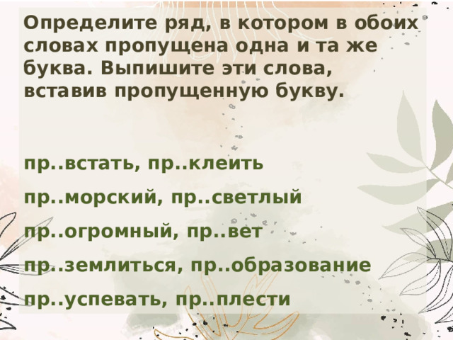 Определите ряд, в котором в обоих словах пропущена одна и та же буква. Выпишите эти слова, вставив пропущенную букву.  пр..встать, пр..клеить  пр..морский, пр..светлый  пр..огромный, пр..вет  пр..землиться, пр..образование  пр..успевать, пр..плести 