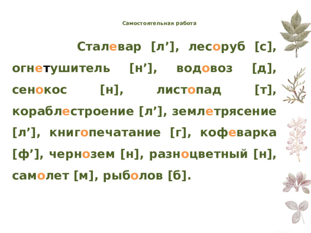 Самостоятельная работа     Стал е вар  [ л ’] , лес о руб  [ с ] ,  огн е т ушитель  [ н ’] , вод о воз  [ д ] , сен о кос  [ н ] ,  лист о пад  [ т ] , корабл е строение  [ л ’] , земл е трясение  [ л ’] ,  книг о печатание  [ г ] , коф е варка  [ ф ’] , черн о зем  [ н ] ,  разн о цветный  [ н ] , сам о лет  [ м ] ,  рыб о лов  [ б ] . 