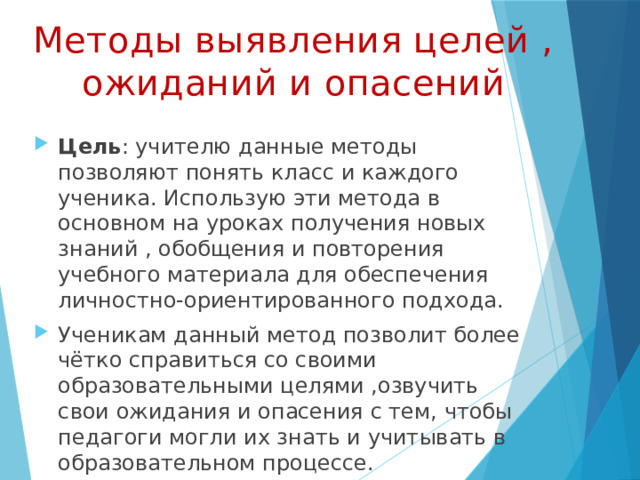 Методы выявления целей , ожиданий и опасений Цель : учителю данные методы позволяют понять класс и каждого ученика. Использую эти метода в основном на уроках получения новых знаний , обобщения и повторения учебного материала для обеспечения личностно-ориентированного подхода. Ученикам данный метод позволит более чётко справиться со своими образовательными целями ,озвучить свои ожидания и опасения с тем, чтобы педагоги могли их знать и учитывать в образовательном процессе. 