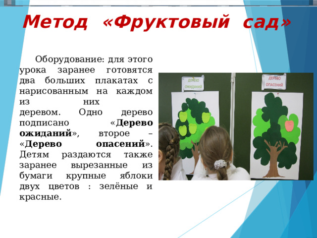     Метод «Фруктовый сад»    Оборудование: для этого урока заранее готовятся два больших плакатах с нарисованным на каждом из них  деревом. Одно дерево подписано « Дерево ожиданий », второе – « Дерево опасений ». Детям раздаются также заранее вырезанные из бумаги крупные яблоки двух цветов : зелёные и красные.    