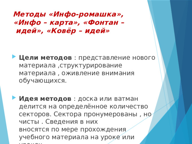  Методы «Инфо-ромашка»,  «Инфо – карта», «Фонтан –  идей», «Ковёр – идей»     Цели методов : представление нового материала ,структурирование материала , оживление внимания обучающихся.   Идея методов : доска или ватман делится на определённое количество секторов. Сектора пронумерованы , но чисты . Сведения в них  вносятся по мере прохождения учебного материала на уроке или уроках.   