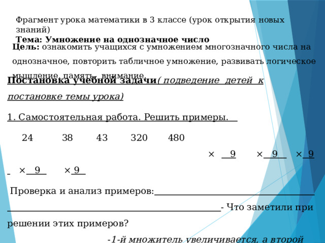 Фрагмент урока математики в 3 классе (урок открытия новых знаний) Тема: Умножение на однозначное число Цель: ознакомить учащихся с умножением многозначного числа на однозначное, повторить табличное умножение, развивать логическое мышление, память, внимание. Постановка учебной задачи ( подведение детей к постановке темы урока) 1. Самостоятельная работа. Решить примеры.  24 38 43 320 480 × 9 × 9 × 9 × 9 × 9  Проверка и анализ примеров:  - Что заметили при решении этих примеров? - 1-й множитель увеличивается, а второй всегда 9; - Произведение тоже увеличивается;  - Умножение двузначного числа на однозначное ;  - При умножении круглого числа на нуль не умножали, а нуль просто сносили; 