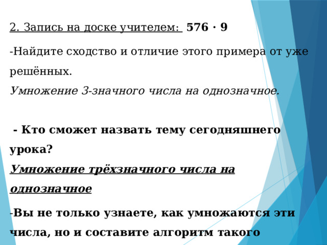 2. Запись на доске учителем:  576 · 9 -Найдите сходство и отличие этого примера от уже решённых. Умножение 3-значного числа на однозначное.  - Кто сможет назвать тему сегодняшнего урока?  Умножение трёхзначного числа на однозначное - Вы не только узнаете, как умножаются эти числа, но и составите алгоритм такого умножения. - Но вначале рассмотрим различные приёмы умножения многозначного числа на однозначное. 
