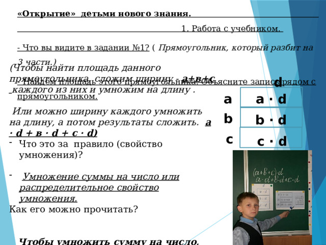 «Открытие» детьми нового знания. 1. Работа с учебником. - Что вы видите в задании №1? ( Прямоугольник, который разбит на 3 части.) - Найдём площадь этого прямоугольника. Объясните запись рядом с прямоугольником. (Чтобы найти площадь данного прямоугольника, сложим ширину - а+в+с  каждого из них и умножим на длину .  Или можно ширину каждого умножить на длину, а потом результаты сложить. а · d + в · d + с · d) Что это за правило (свойство умножения)?  Умножение суммы на число или распределительное свойство умножения. Как его можно прочитать?   Чтобы умножить сумму на число, умножим на это число каждое из слагаемых, а результаты сложим. d a · d a b b · d c c · d 