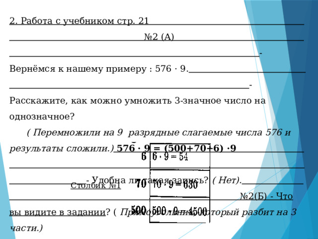 2. Работа с учебником стр. 21 №2 (А) - Вернёмся к нашему примеру : 576 · 9.  - Расскажите, как можно умножить 3-значное число на однозначное? ( Перемножили на 9 разрядные слагаемые числа 576 и результаты сложили.) 576 · 9 = (500+70+6) ·9 - Удобна ли такая запись? ( Нет).  №2(Б) - Что вы видите в задании ? ( Прямоугольник, который разбит на 3 части.) - Вместо букв числа. Столбик №1 