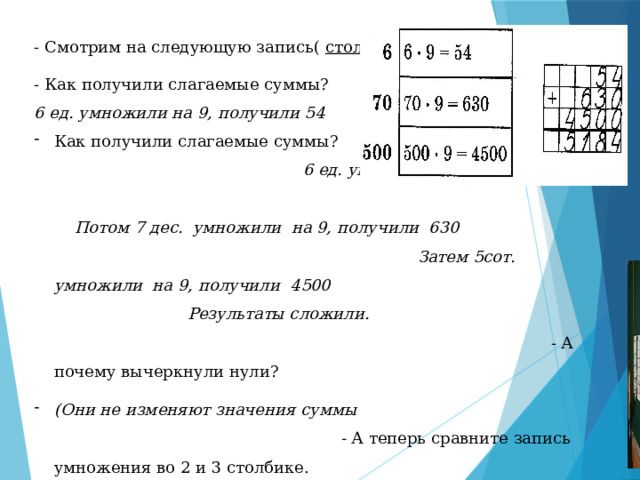 - Смотрим на следующую запись( столбик №2 ) - Как получили слагаемые суммы? 6 ед. умножили на 9, получили 54 Как получили слагаемые суммы?  6 ед. умножили на 9, получили 54.   Потом 7 дес. умножили на 9, получили 630  Затем 5сот. умножили на 9, получили 4500  Результаты сложили.  - А почему вычеркнули нули?  (Они не изменяют значения суммы - А теперь сравните запись умножения во 2 и 3 столбике. - Какая из них удобнее?  ( в 3-м) 