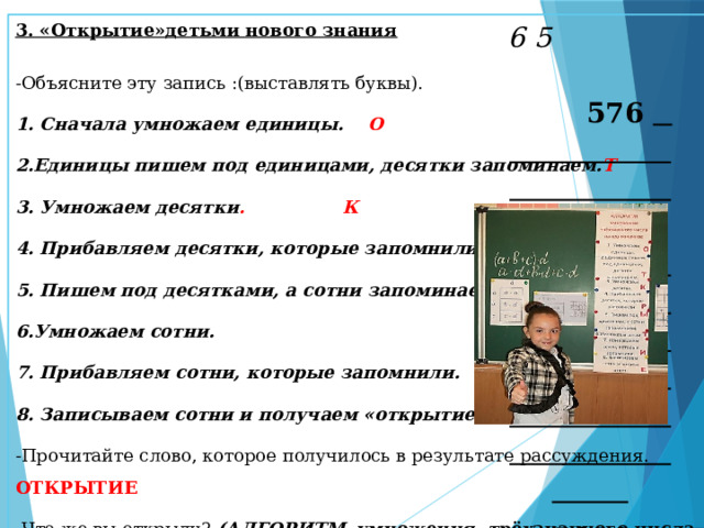 6 5 576 × 9 5184 3. «Открытие»детьми нового знания  -Объясните эту запись :(выставлять буквы). 1. Сначала умножаем единицы. О 2.Единицы пишем под единицами, десятки запоминаем. Т 3. Умножаем десятки . К 4. Прибавляем десятки, которые запомнили. Р 5. Пишем под десятками, а сотни запоминаем. Ы 6.Умножаем сотни. Т 7. Прибавляем сотни, которые запомнили. И 8. Записываем сотни и получаем «открытие». Е -Прочитайте слово, которое получилось в результате рассуждения. ОТКРЫТИЕ -Что же вы открыли? (АЛГОРИТМ умножения трёхзначного числа на однозначное)  