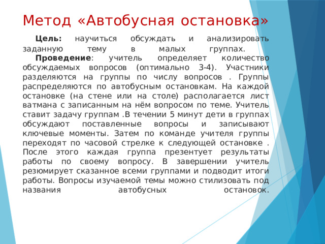 Метод «Автобусная остановка»   Цель:  научиться обсуждать и анализировать заданную тему в малых группах.   Проведение : учитель определяет количество обсуждаемых вопросов (оптимально 3-4). Участники разделяются на группы по числу вопросов . Группы распределяются по автобусным остановкам. На каждой остановке (на стене или на столе) располагается лист ватмана с записанным на нём вопросом по теме. Учитель ставит задачу группам .В течении 5 минут дети в группах обсуждают поставленные вопросы и записывают ключевые моменты. Затем по команде учителя группы переходят по часовой стрелке к следующей остановке . После этого каждая группа презентует результаты работы по своему вопросу. В завершении учитель резюмирует сказанное всеми группами и подводит итоги работы. Вопросы изучаемой темы можно стилизовать под названия автобусных остановок.    