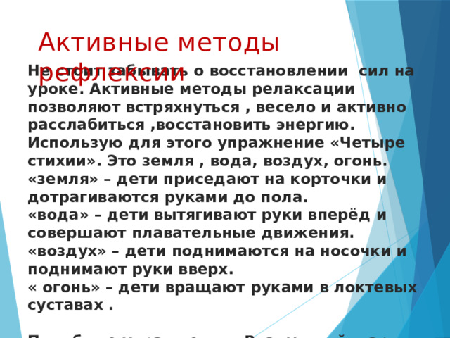 Активные методы рефлексии Не стоит забывать о восстановлении сил на уроке. Активные методы релаксации позволяют встряхнуться , весело и активно расслабиться ,восстановить энергию.  Использую для этого упражнение «Четыре стихии». Это земля , вода, воздух, огонь.  «земля» – дети приседают на корточки и дотрагиваются руками до пола.  «вода» – дети вытягивают руки вперёд и совершают плавательные движения.  «воздух» – дети поднимаются на носочки и поднимают руки вверх.  « огонь» – дети вращают руками в локтевых суставах .   Подобные упражнения «Воздушный шарик»    
