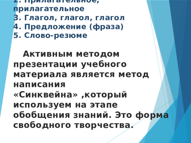 Метод «Написание СИНКВЕЙНА»  1 . Существительное  2. Прилагательное, прилагательное  3. Глагол, глагол, глагол  4. Предложение (фраза)  5. Слово-резюме    Активным методом презентации учебного материала является метод написания «Синквейна» ,который используем на этапе обобщения знаний. Это форма свободного творчества.    