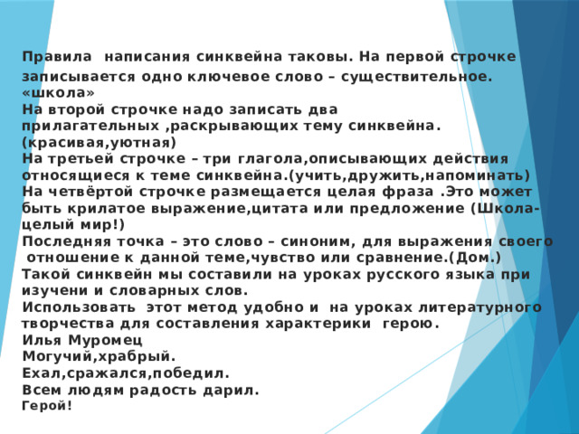 Правила  написания синквейна таковы. На первой строчке записывается одно ключевое слово – существительное. «школа»  На второй строчке надо записать два прилагательных ,раскрывающих тему синквейна. (красивая,уютная)  На третьей строчке – три глагола,описывающих действия относящиеся к теме синквейна.(учить,дружить,напоминать)  На четвёртой строчке размещается целая фраза .Это может быть крилатое выражение,цитата или предложение (Школа-целый мир!)  Последняя точка – это слово – синоним, для выражения своего отношение к данной теме,чувство или сравнение.(Дом.)  Такой синквейн мы составили на уроках русского языка при изучени и словарных слов.  Использовать этот метод удобно и на уроках литературного творчества для составления характерики герою.  Илья Муромец  Могучий,храбрый.  Ехал,сражался,победил.  Всем людям радость дарил.  Герой!    