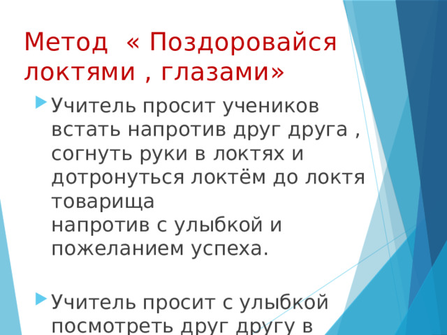 Метод « Поздоровайся локтями , глазами»   Учитель просит учеников встать напротив друг друга , согнуть руки в локтях и дотронуться локтём до локтя товарища  напротив с улыбкой и пожеланием успеха.   Учитель просит с улыбкой посмотреть друг другу в глаза.   