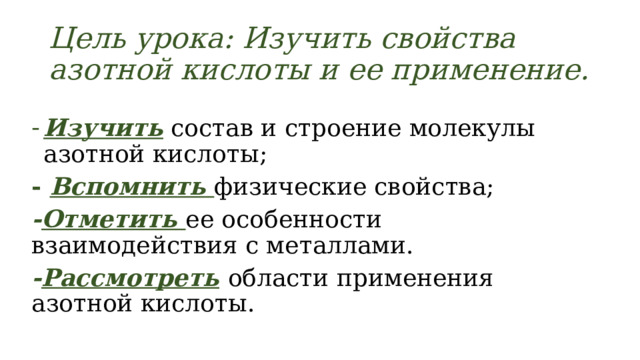 Цель урока: Изучить свойства азотной кислоты и ее применение. Изучить  состав и строение молекулы азотной кислоты; - Вспомнить  физические свойства; - Отметить ее особенности взаимодействия с металлами. - Рассмотреть  области применения азотной кислоты. 