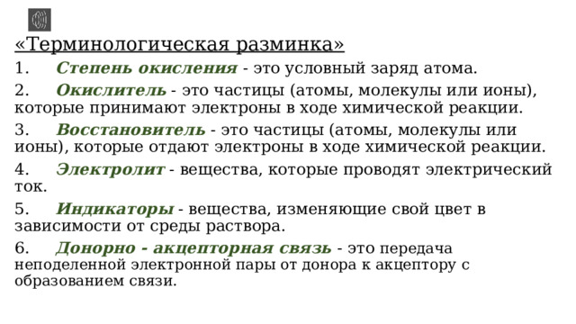 «Терминологическая разминка» 1.      Степень окисления - это условный заряд атома. 2.      Окислитель - это частицы (атомы, молекулы или ионы), которые принимают электроны в ходе химической реакции. 3.      Восстановитель - это частицы (атомы, молекулы или ионы), которые отдают электроны в ходе химической реакции. 4.      Электролит - вещества, которые проводят электрический ток. 5.      Индикаторы - вещества, изменяющие свой цвет в зависимости от среды раствора. 6.      Донорно - акцепторная связь - это передача неподеленной электронной пары от донора к акцептору с образованием связи. 