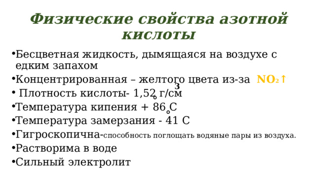 Физические свойства азотной кислоты Бесцветная жидкость, дымящаяся на воздухе с едким запахом Концентрированная – желтого цвета из-за NO 2 ↑  Плотность кислоты- 1,52 г/см Температура кипения + 86 С Температура замерзания - 41 С Гигроскопична- способность поглощать водяные пары из воздуха. Растворима в воде Сильный электролит 3 ° ° 