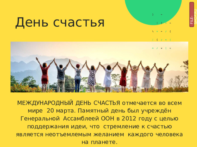 FILE-SHOP.RU День  счастья МЕЖДУНАРОДНЫЙ  ДЕНЬ  СЧАСТЬЯ  отмечается  во  всем  мире  20  марта.  Памятный  день  был  учреждён  Генеральной Ассамблеей  ООН  в  2012  году  с  целью  поддержания  идеи,  что  стремление  к  счастью  является  неотъемлемым  желанием  каждого  человека  на  планете. 