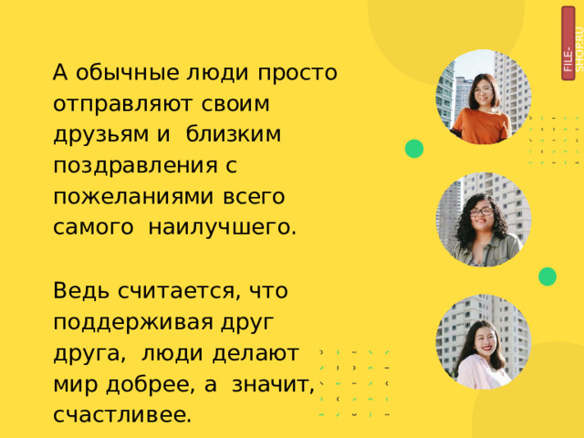 FILE-SHOP.RU А обычные люди просто  отправляют  своим  друзьям  и  близким  поздравления  с  пожеланиями  всего  самого  наилучшего. Ведь считается, что  поддерживая друг  друга,  люди делают мир добрее, а  значит,  счастливее. 