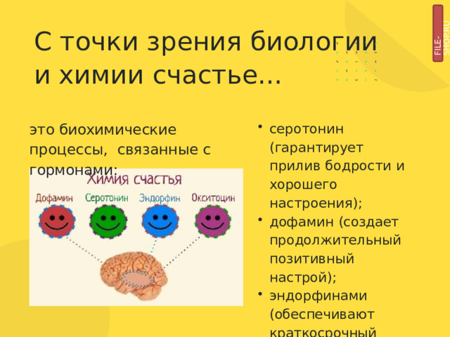 FILE-SHOP.RU С  точки  зрения  биологии  и химии  счастье... это  биохимические  процессы,  связанные с  гормонами: серотонин (гарантирует  прилив  бодрости  и  хорошего  настроения); дофамин  (создает  продолжительный позитивный  настрой); эндорфинами  (обеспечивают  краткосрочный  прилив  эйфории). 