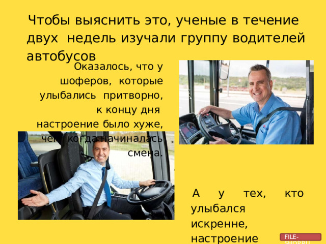 Чтобы  выяснить  это,  ученые  в  течение  двух  недель  изучали  группу  водителей  автобусов Оказалось, что у  шоферов,  которые  улыбались  притворно, к  концу дня  настроение  было  хуже,  чем  когда  начиналась  смена. А у тех, кто улыбался  искренне, настроение  становилось  лучше. FILE-SHOP.RU 
