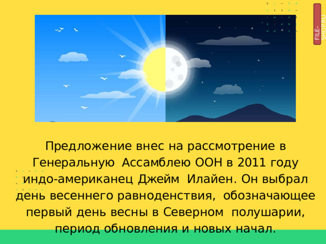FILE-SHOP.RU Предложение  внес  на  рассмотрение  в  Генеральную Ассамблею  ООН  в  2011  году  индо-американец  Джейм  Илайен.  Он  выбрал  день  весеннего  равноденствия,  обозначающее  первый  день  весны  в  Северном  полушарии,  период  обновления  и  новых  начал. 