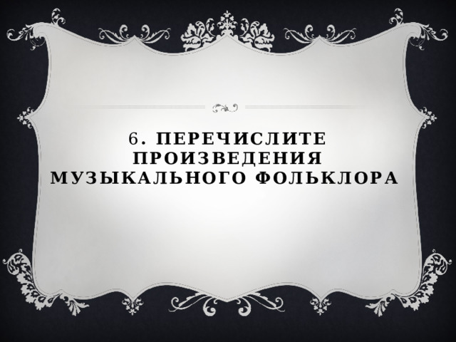 6 . Перечислите произведения музыкального фольклора 
