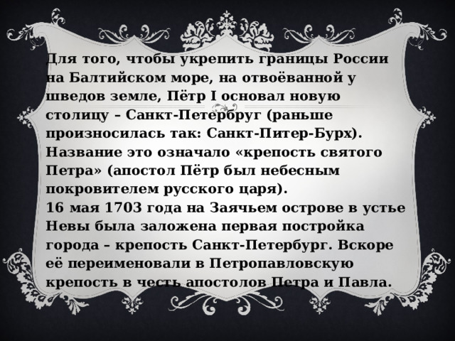 Для того, чтобы укрепить границы России на Балтийском море, на отвоёванной у шведов земле, Пётр I основал новую столицу – Санкт-Петербруг (раньше произносилась так: Санкт-Питер-Бурх). Название это означало «крепость святого Петра» (апостол Пётр был небесным покровителем русского царя).  16 мая 1703 года на Заячьем острове в устье Невы была заложена первая постройка города – крепость Санкт-Петербург. Вскоре её переименовали в Петропавловскую крепость в честь апостолов Петра и Павла. 