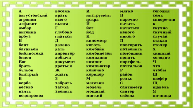 А восемь августовский агроном И врать алфавит инструмент мягко всего искра сегодня вьюга Н амбар нарочно Г Й семь антенна начать йог скворечник глубоко арбуз скучно начаться йод гнаться Б скучный К некого Д бант никого далеко батальон случай километр П дать библиотека стакан коготь столяр комбайн повторить директор бидон Х комбинезон позвонить добыча Бог хищный помощник компания документ брать компот драться бульон понять холодно портфель Ж Ч компьютер быстрый конечно что почтальон В ждать чтобы Р коридор З верба Ш район М весело забрать взять магазин шофёр засуха рельс водопровод Щ модель С звонить щавель сантиметр мощный Я свитер мягкий свёкла яичница   