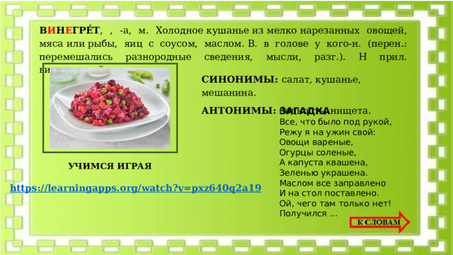 В И Н Е ГРЕ́Т , , -а, м. Холодное кушанье из мелко нарезанных овощей, мяса или рыбы, яиц с соусом, маслом. В. в голове у кого-н. (перен.: перемешались разнородные сведения, мысли, разг.). Н прил. винегретный, -ая,-ое. СИНОНИМЫ: салат, кушанье, мешанина. АНТОНИМЫ: бедность, нищета. ЗАГАДКА Все, что было под рукой,  Режу я на ужин свой:  Овощи вареные,  Огурцы соленые,  А капуста квашена,  Зеленью украшена.  Маслом все заправлено  И на стол поставлено.  Ой, чего там только нет!  Получился ...  УЧИМСЯ ИГРАЯ https://learningapps.org/watch?v=pxz640q2a19  