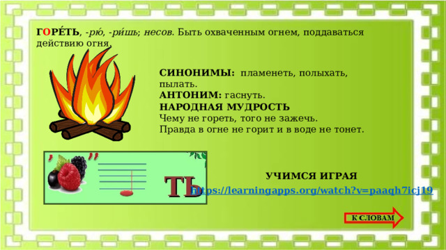 Г О РЕ́ТЬ , - рю́ , - ри́шь ; несов. Быть охваченным огнем, поддаваться действию огня. СИНОНИМЫ: пламенеть, полыхать, пылать. АНТОНИМ: гаснуть. НАРОДНАЯ МУДРОСТЬ Чему не гореть, того не зажечь. Правда в огне не горит и в воде не тонет. УЧИМСЯ ИГРАЯ https:// learningapps.org/watch?v=paaqh7icj19  