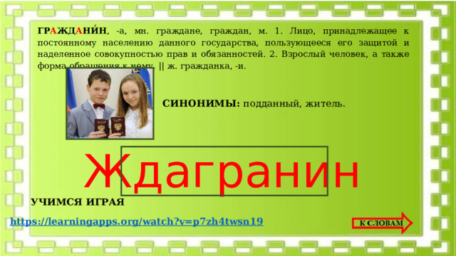 ГР А ЖД А НИ́Н , -а, мн. граждане, граждан, м. 1. Лицо, принадлежащее к постоянному населению данного государства, пользующееся его защитой и наделенное совокупностью прав и обязанностей. 2. Взрослый человек, а также форма обращения к нему. || ж. гражданка, -и. СИНОНИМЫ: подданный, житель. Ждагранин УЧИМСЯ ИГРАЯ https://learningapps.org/watch?v=p7zh4twsn19 