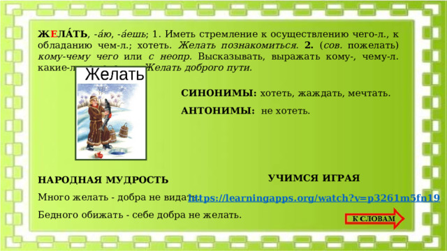 Ж Е ЛА́ТЬ , - а́ю , - а́ешь ; 1. Иметь стремление к осуществлению чего-л., к обладанию чем-л.; хотеть. Желать познакомиться.  2. ( сов. пожелать) кому-чему чего или с неопр. Высказывать, выражать кому-, чему-л. какие-л. пожелания. Желать доброго пути. СИНОНИМЫ: хотеть, жаждать, мечтать. АНТОНИМЫ: не хотеть. НАРОДНАЯ МУДРОСТЬ УЧИМСЯ ИГРАЯ Много желать - добра не видать. Бедного обижать - себе добра не желать. https://learningapps.org/watch?v=p3261m5fn19 
