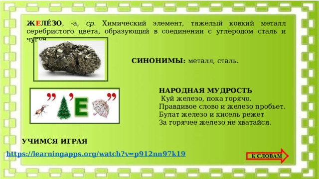 Ж Е ЛЕ́ЗО , -а, ср. Химический элемент, тяжелый ковкий металл серебристого цвета, образующий в соединении с углеродом сталь и чугун.   СИНОНИМЫ: металл, сталь. НАРОДНАЯ МУДРОСТЬ  Куй железо, пока горячо. Правдивое слово и железо пробьет. Булат железо и кисель режет За горячее железо не хватайся. УЧИМСЯ ИГРАЯ https://learningapps.org/watch?v=p912nn97k19 