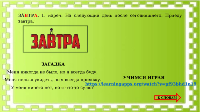 ЗА́ В ТР А . 1. нареч. На следующий день после сегодняшнего. Приеду завтра. ЗАГАДКА Меня никогда не было, но я всегда буду. Меня нельзя увидеть, но я всегда прихожу. У меня ничего нет, но я что-то сулю? УЧИМСЯ ИГРАЯ 