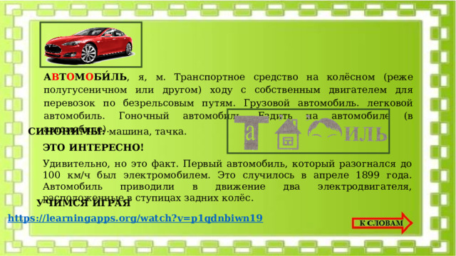 А В Т О М О БИ́ЛЬ , я, м. Транспортное средство на колёсном (реже полугусеничном или другом) ходу с собственным двигателем для перевозок по безрельсовым путям. Грузовой автомобиль. легковой автомобиль. Гоночный автомобиль. Ездить на автомобиле (в автомобиле). СИНОНИМЫ: машина, тачка. ЭТО ИНТЕРЕСНО! Удивительно, но это факт. Первый автомобиль, который разогнался до 100 км/ч был электромобилем. Это случилось в апреле 1899 года. Автомобиль приводили в движение два электродвигателя, расположенные в ступицах задних колёс. УЧИМСЯ ИГРАЯ https://learningapps.org/watch?v=p1qdnbiwn19 