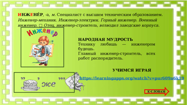 И НЖ Е НЕ́Р , -а, м. Специалист с высшим техническим образованием. Инженер-механик. Инженер-электрик. Горный инженер. Военный инженер. □ Отец, инженер-строитель, возводил заводские корпуса. НАРОДНАЯ МУДРОСТЬ Технику любишь — инженером будешь. Главный инженер-строитель, всех работ распорядитель . УЧИМСЯ ИГРАЯ https://learningapps.org/watch?v=pur609n6k19 