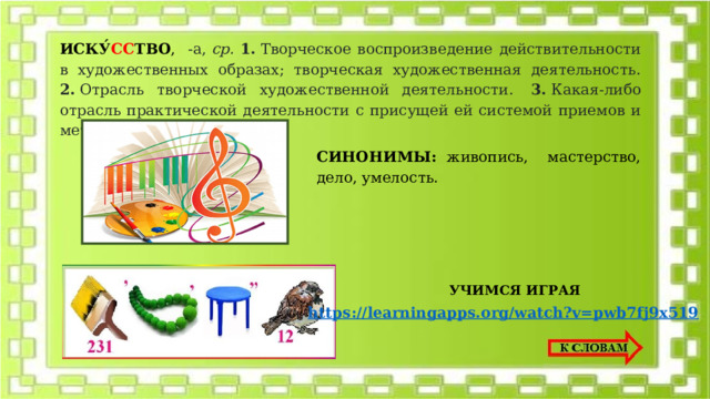 ИСКУ́ СС ТВО , -а,  ср. 1.  Творческое воспроизведение действительности в художественных образах; творческая художественная деятельность. 2.  Отрасль творческой художественной деятельности.  3.  Какая-либо отрасль практической деятельности с присущей ей системой приемов и методов.  СИНОНИМЫ: живопись, мастерство, дело, умелость. УЧИМСЯ ИГРАЯ 