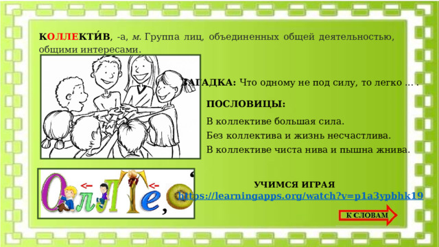 К ОЛЛЕ КТИ́В , -а,  м.  Группа лиц, объединенных общей деятельностью, общими интересами.  ЗАГАДКА: Что одному не под силу, то легко ... . ПОСЛОВИЦЫ: В коллективе большая сила. Без коллектива и жизнь несчастлива. В коллективе чиста нива и пышна жнива. УЧИМСЯ ИГРАЯ https://learningapps.org/watch?v=p1a3ypbhk19 