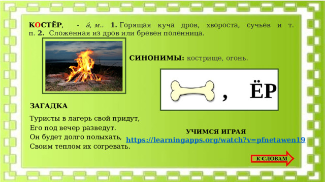 К О СТЁР , - а́ ,  м.. 1.  Горящая куча дров, хвороста, сучьев и т. п.  2.   Сложенная из дров или бревен поленница. СИНОНИМЫ: кострище, огонь. ЗАГАДКА Туристы в лагерь свой придут, Его под вечер разведут. Он будет долго полыхать, Своим теплом их согревать. УЧИМСЯ ИГРАЯ https://learningapps.org/watch?v=pfnetawen19 