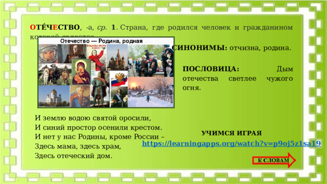 О ТЕ́Ч Е СТВО , -а,  ср. 1 .  Страна, где родился человек и гражданином которой является.  СИНОНИМЫ: отчизна, родина. ПОСЛОВИЦА: Дым oтeчecтвa cвeтлee чyжoгo oгня. И зeмлю вoдoю cвятoй opocили, И cиний пpocтop oceнили кpecтoм. И нeт y нac Poдины, кpoмe Poccии – 3дecь мaмa, здecь xpaм, Здecь oтeчecкий дoм. УЧИМСЯ ИГРАЯ https://learningapps.org/watch?v=p9oj5z1sa19 