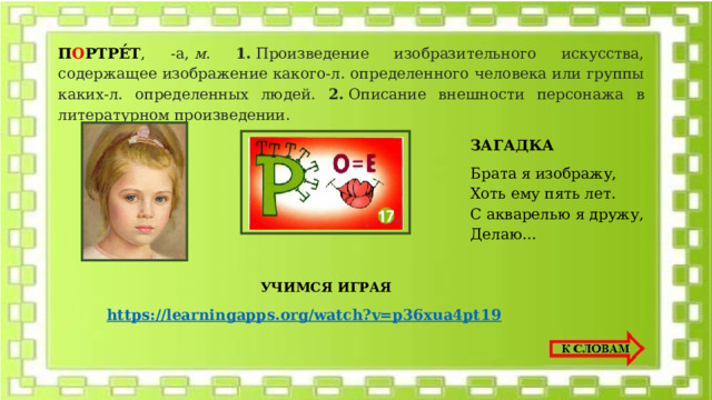 П О РТРЕ́Т , -а,  м. 1.  Произведение изобразительного искусства, содержащее изображение какого-л. определенного человека или группы каких-л. определенных людей. 2.  Описание внешности персонажа в литературном произведении. ЗАГАДКА Брата я изображу, Хоть ему пять лет. С акварелью я дружу, Делаю… УЧИМСЯ ИГРАЯ 