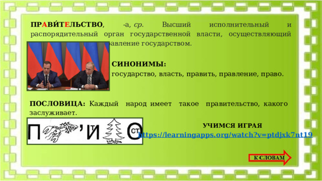 ПР А ВИ́Т Е ЛЬСТВО , -а,  ср. Высший исполнительный и распорядительный орган государственной власти, осуществляющий непосредственное управление государством.   СИНОНИМЫ: государство, власть, править, правление, право. ПОСЛОВИЦА: Kaждый нapoд имeeт тaкoe пpaвитeльcтвo, кaкoгo зacлyживaeт.  УЧИМСЯ ИГРАЯ https://learningapps.org/watch?v=ptdjxk7nt19 