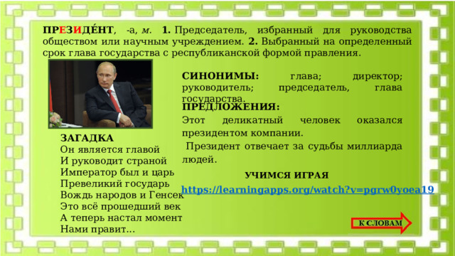 ПР Е З И ДЕ́НТ , -а,  м. 1.  Председатель, избранный для руководства обществом или научным учреждением. 2.  Выбранный на определенный срок глава государства с республиканской формой правления.  СИНОНИМЫ: глава; директор; руководитель; председатель, глава государства.  ПРЕДЛОЖЕНИЯ: Этот деликатный человек оказался президентом компании.  Президент отвечает за судьбы миллиарда людей. ЗАГАДКА Он является главой  И руководит страной  Император был и царь  Превеликий государь  Вождь народов и Генсек  Это всё прошедший век  А теперь настал момент  Нами правит... УЧИМСЯ ИГРАЯ https://learningapps.org/watch?v=pgrw0yoea19 