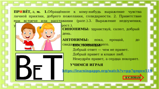 ПР И ВЕ́Т ,  а,  м. 1. Обращённое к кому-нибудь выражение чувства личной приязни, доброго пожелания, солидарности. 2. Приветствие при встрече или расставании (разг.).3. Выражение недоумения, удивлённого несогласия (прост.). СИНОНИМЫ: з дравствуй, салют, добрый день. АНТОНИМЫ: п ока, прощай, до свидания, всего хорошего. ПОСЛОВИЦЫ: Дoбpый oтвeт — чeм нe пpивeт. Дoбpый пpивeт и кoшкe люб. Heмyдpён пpивeт, a cepдцa пoкopяeт. УЧИМСЯ ИГРАЯ https://learningapps.org/watch?v=pp7qeqnw519 
